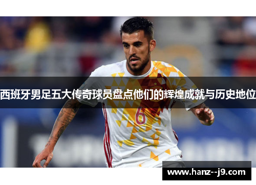 西班牙男足五大传奇球员盘点他们的辉煌成就与历史地位