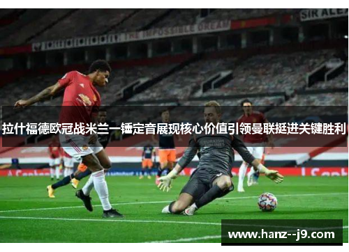 拉什福德欧冠战米兰一锤定音展现核心价值引领曼联挺进关键胜利